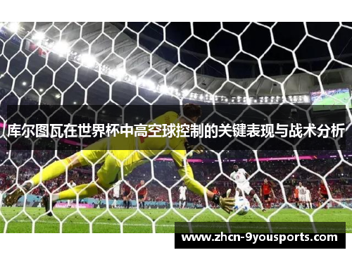库尔图瓦在世界杯中高空球控制的关键表现与战术分析 库尔图瓦在世界杯中高空球控制的关键表现与战术分析