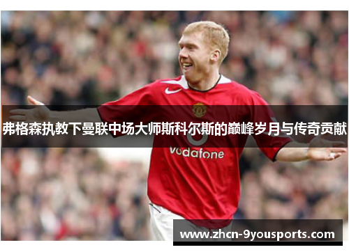 弗格森执教下曼联中场大师斯科尔斯的巅峰岁月与传奇贡献 弗格森执教下曼联中场大师斯科尔斯的巅峰岁月与传奇贡献