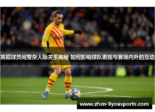 英超球员间复杂人际关系揭秘 如何影响球队表现与赛场内外的互动