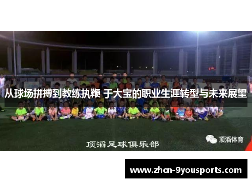 从球场拼搏到教练执鞭 于大宝的职业生涯转型与未来展望