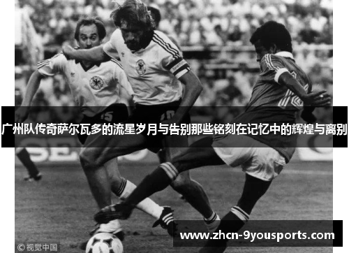 广州队传奇萨尔瓦多的流星岁月与告别那些铭刻在记忆中的辉煌与离别