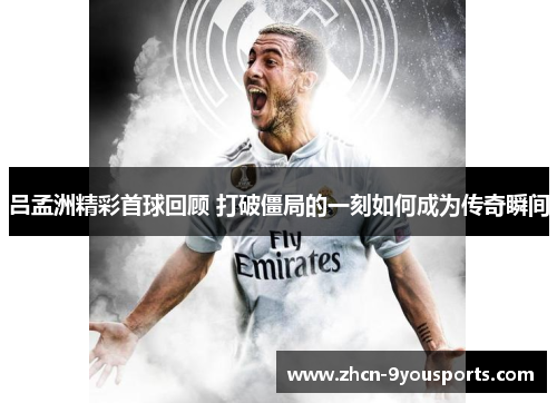 吕孟洲精彩首球回顾 打破僵局的一刻如何成为传奇瞬间 吕孟洲精彩首球回顾 打破僵局的一刻如何成为传奇瞬间
