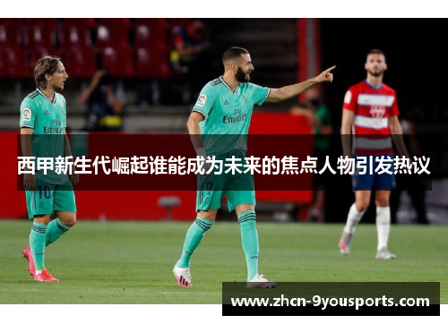 西甲新生代崛起谁能成为未来的焦点人物引发热议 西甲新生代崛起谁能成为未来的焦点人物引发热议