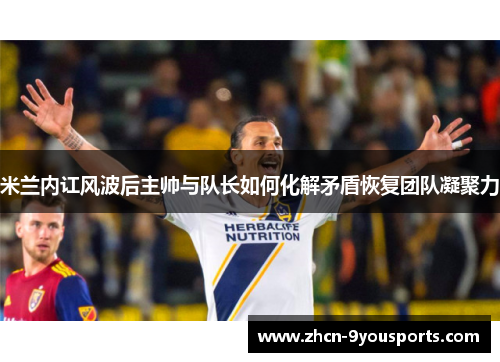 米兰内讧风波后主帅与队长如何化解矛盾恢复团队凝聚力 米兰内讧风波后主帅与队长如何化解矛盾恢复团队凝聚力