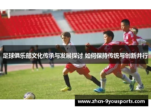 足球俱乐部文化传承与发展探讨 如何保持传统与创新并行 足球俱乐部文化传承与发展探讨 如何保持传统与创新并行