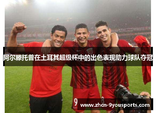 阿尔滕托普在土耳其超级杯中的出色表现助力球队夺冠 阿尔滕托普在土耳其超级杯中的出色表现助力球队夺冠