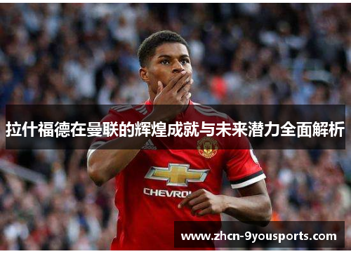 拉什福德在曼联的辉煌成就与未来潜力全面解析 拉什福德在曼联的辉煌成就与未来潜力全面解析