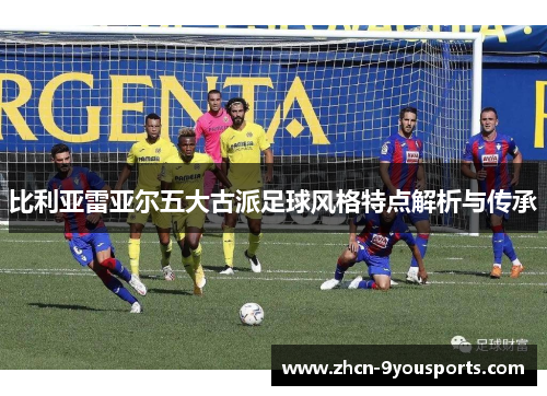 比利亚雷亚尔五大古派足球风格特点解析与传承 比利亚雷亚尔五大古派足球风格特点解析与传承